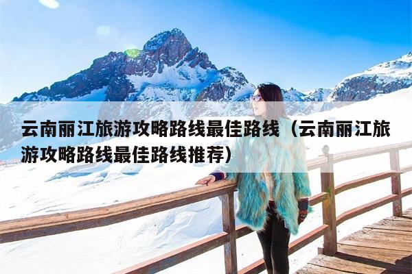 云南丽江旅游攻略路线最佳路线（云南丽江旅游攻略路线最佳路线推荐）