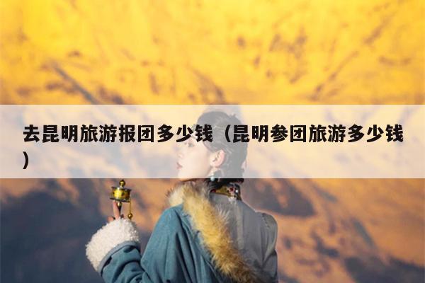 去昆明旅游报团多少钱（昆明参团旅游多少钱）