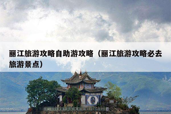 丽江旅游攻略自助游攻略（丽江旅游攻略必去旅游景点）