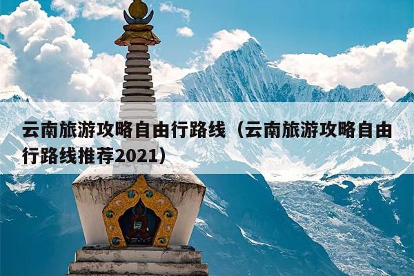 云南旅游攻略自由行路线（云南旅游攻略自由行路线推荐2021）