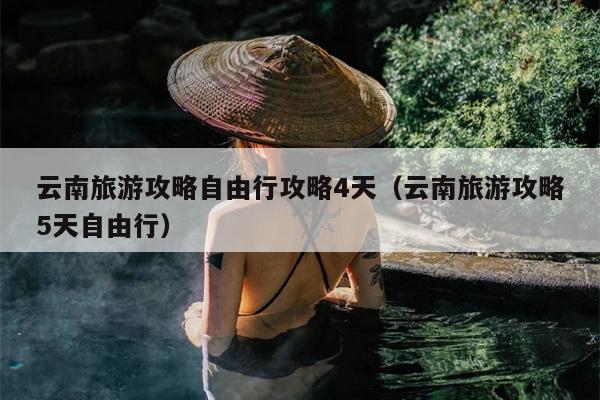 云南旅游攻略自由行攻略4天（云南旅游攻略5天自由行）