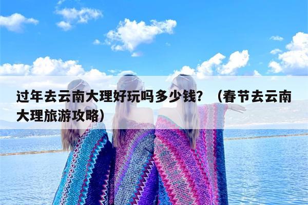 过年去云南大理好玩吗多少钱？（春节去云南大理旅游攻略）