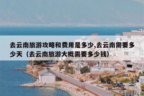 去云南旅游攻略和费用是多少,去云南需要多少天（去云南旅游大概需要多少钱）