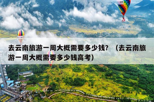 去云南旅游一周大概需要多少钱？（去云南旅游一周大概需要多少钱高考）