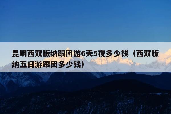 昆明西双版纳跟团游6天5夜多少钱（西双版纳五日游跟团多少钱）