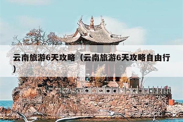 云南旅游6天攻略（云南旅游6天攻略自由行）