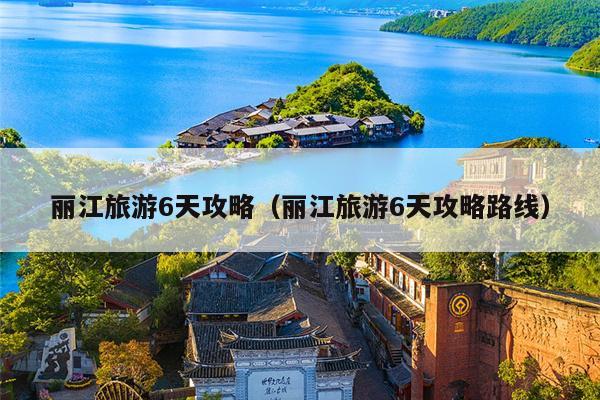 丽江旅游6天攻略（丽江旅游6天攻略路线）