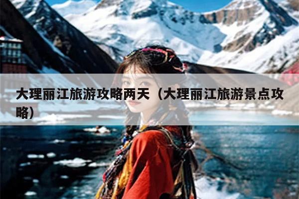 大理丽江旅游攻略两天（大理丽江旅游景点攻略）