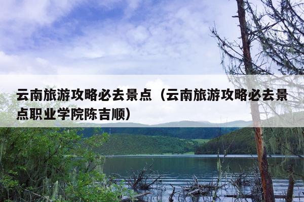 云南旅游攻略必去景点（云南旅游攻略必去景点职业学院陈吉顺）