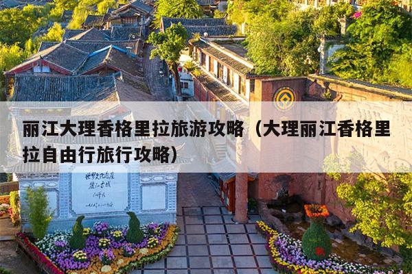 丽江大理香格里拉旅游攻略（大理丽江香格里拉自由行旅行攻略）