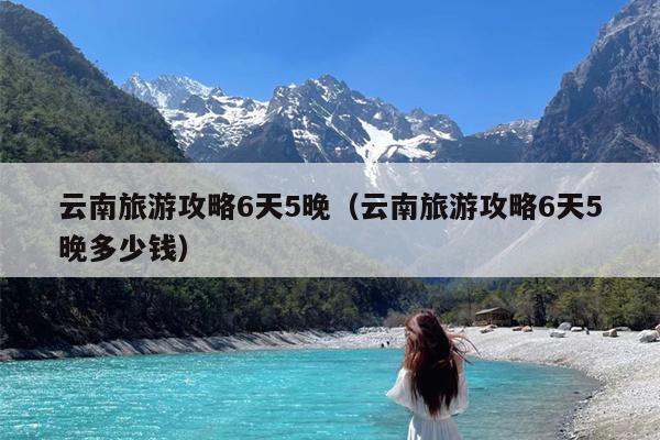 云南旅游攻略6天5晚（云南旅游攻略6天5晚多少钱）