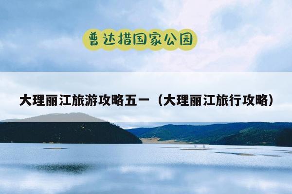 大理丽江旅游攻略五一（大理丽江旅行攻略）