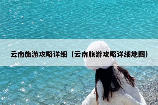 云南旅游攻略详细（云南旅游攻略详细地图）