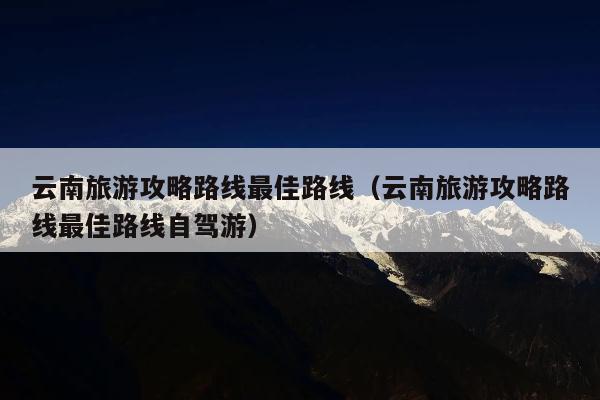 云南旅游攻略路线最佳路线（云南旅游攻略路线最佳路线自驾游）