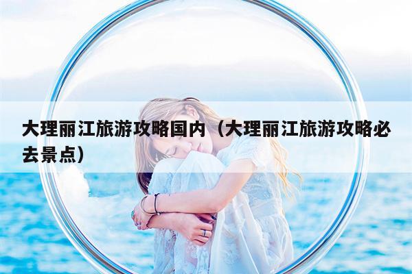 大理丽江旅游攻略国内（大理丽江旅游攻略必去景点）