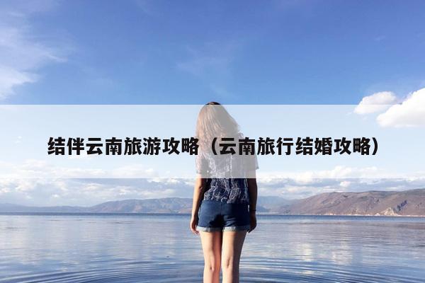 结伴云南旅游攻略（云南旅行结婚攻略）