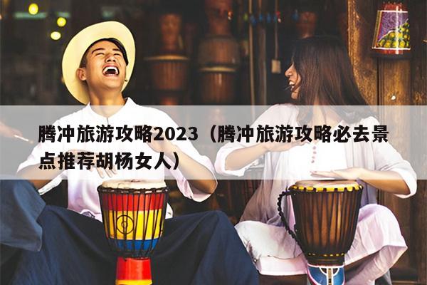 腾冲旅游攻略2023（腾冲旅游攻略必去景点推荐胡杨女人）