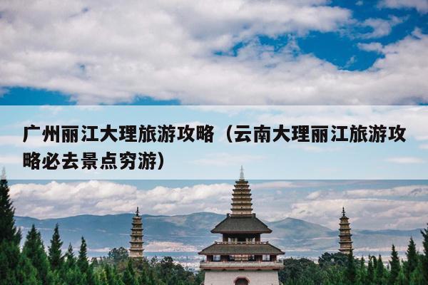 广州丽江大理旅游攻略（云南大理丽江旅游攻略必去景点穷游）