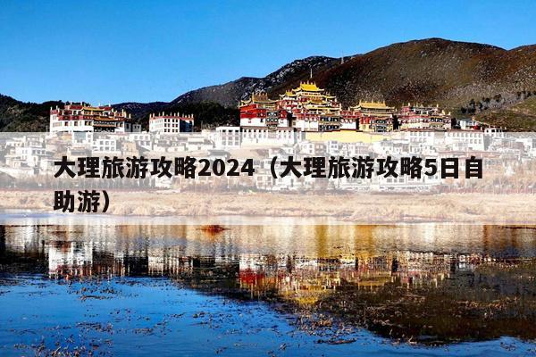 大理旅游攻略2024（大理旅游攻略5日自助游）