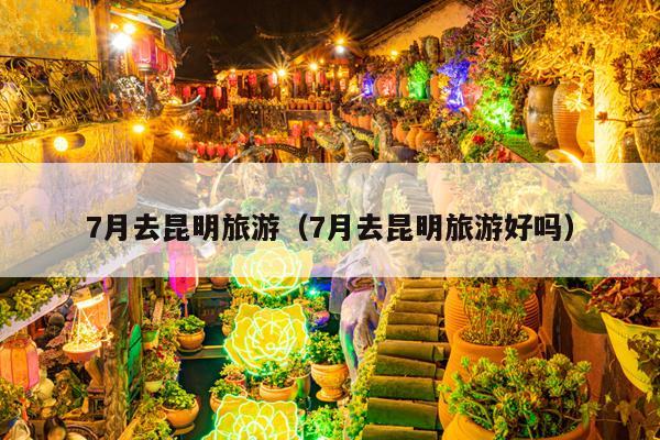 7月去昆明旅游（7月去昆明旅游好吗）