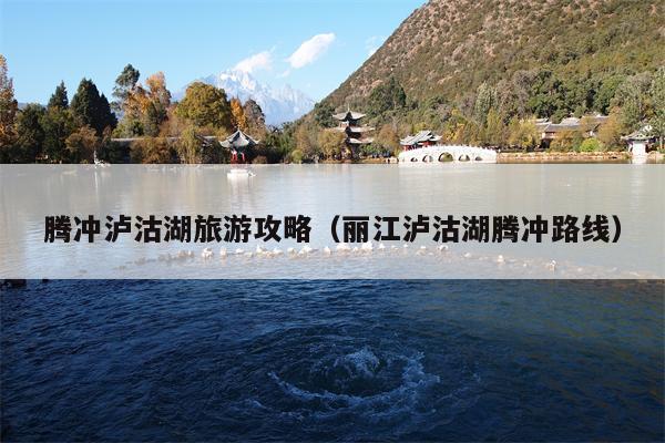 腾冲泸沽湖旅游攻略（丽江泸沽湖腾冲路线）