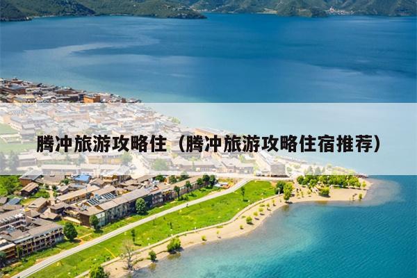 腾冲旅游攻略住（腾冲旅游攻略住宿推荐）