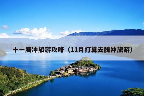 十一腾冲旅游攻略（11月打算去腾冲旅游）