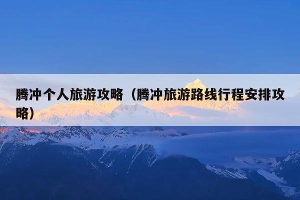 腾冲个人旅游攻略（腾冲旅游路线行程安排攻略）