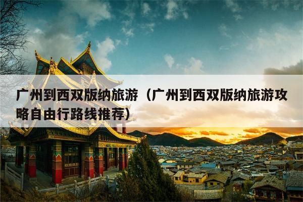 广州到西双版纳旅游（广州到西双版纳旅游攻略自由行路线推荐）