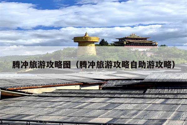 腾冲旅游攻略图（腾冲旅游攻略自助游攻略）