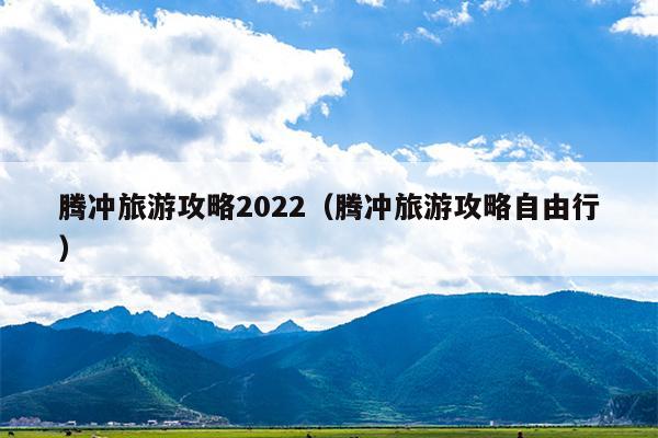 腾冲旅游攻略2022（腾冲旅游攻略自由行）