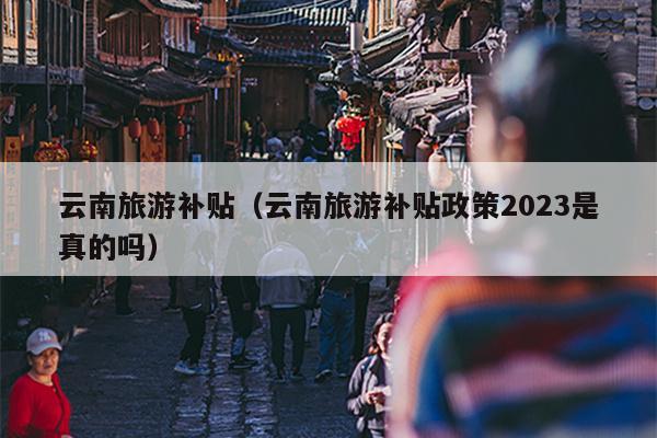 云南旅游补贴（云南旅游补贴政策2023是真的吗）