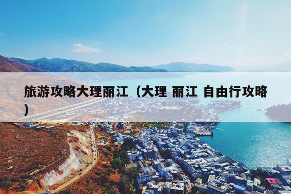 旅游攻略大理丽江（大理 丽江 自由行攻略）