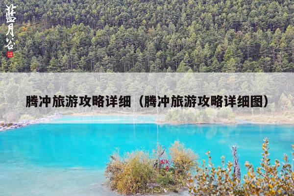 腾冲旅游攻略详细（腾冲旅游攻略详细图）