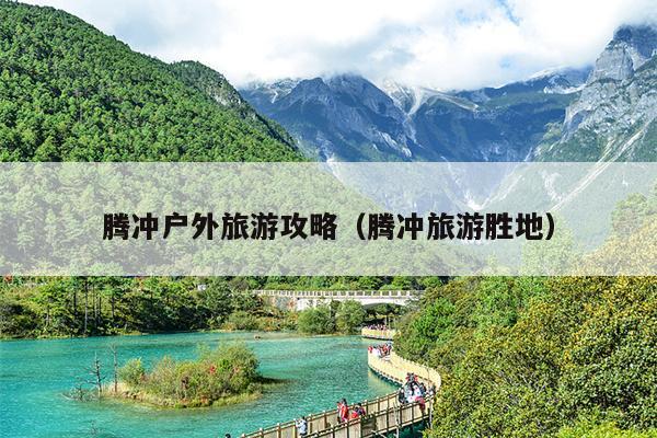 腾冲户外旅游攻略（腾冲旅游胜地）