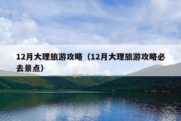 12月大理旅游攻略（12月大理旅游攻略必去景点）