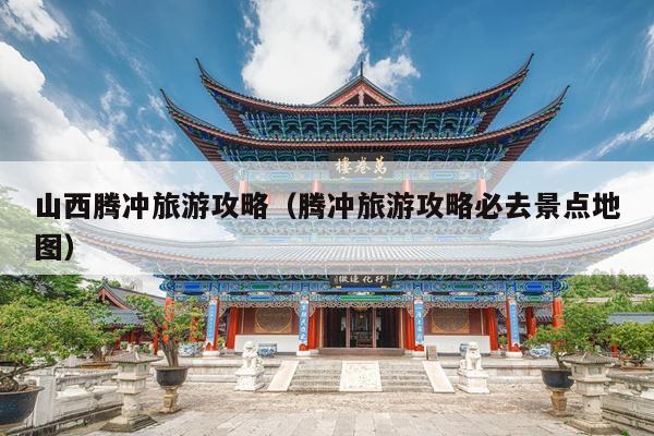 山西腾冲旅游攻略（腾冲旅游攻略必去景点地图）