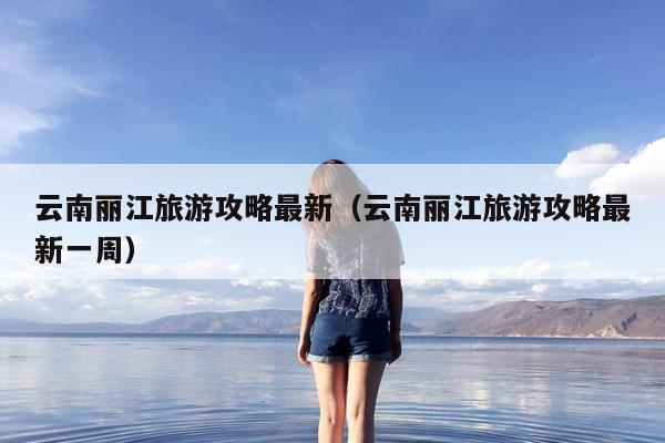 云南丽江旅游攻略最新（云南丽江旅游攻略最新一周）