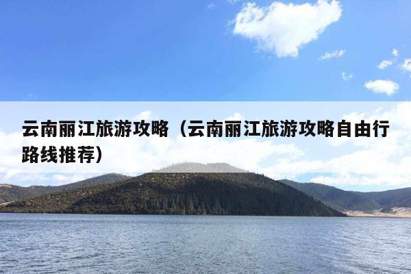 云南丽江旅游攻略（云南丽江旅游攻略自由行路线推荐）