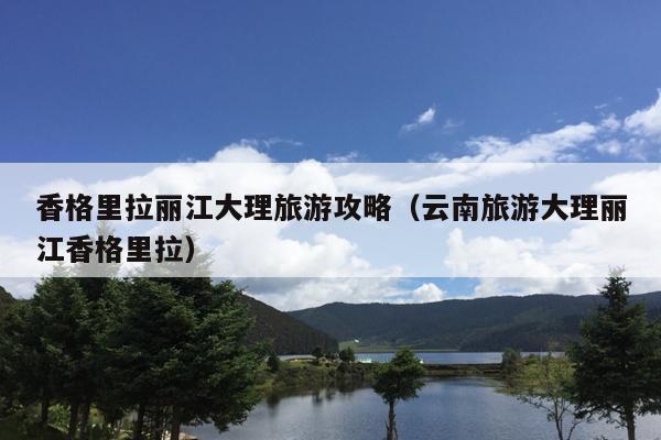 香格里拉丽江大理旅游攻略（云南旅游大理丽江香格里拉）