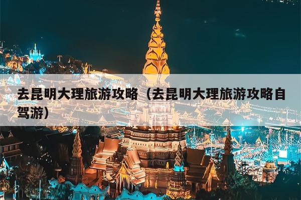 去昆明大理旅游攻略（去昆明大理旅游攻略自驾游）