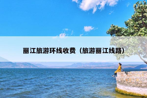 丽江旅游环线收费（旅游丽江线路）